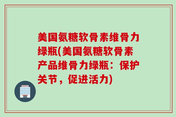 美国氨糖软骨素维骨力绿瓶(美国氨糖软骨素产品维骨力绿瓶：保护关节，促进活力)