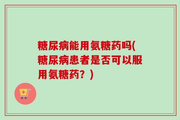 糖尿病能用氨糖药吗(糖尿病患者是否可以服用氨糖药？)