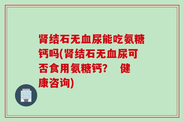 肾结石无血尿能吃氨糖钙吗(肾结石无血尿可否食用氨糖钙？  健康咨询)