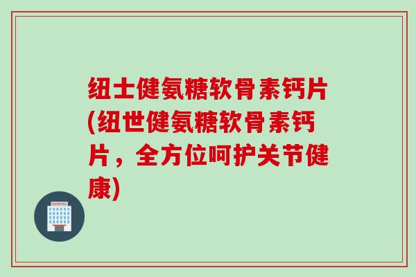 纽士健氨糖软骨素钙片(纽世健氨糖软骨素钙片，全方位呵护关节健康)