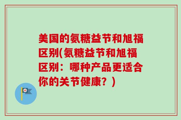 美国的氨糖益节和旭福区别(氨糖益节和旭福区别：哪种产品更适合你的关节健康？)