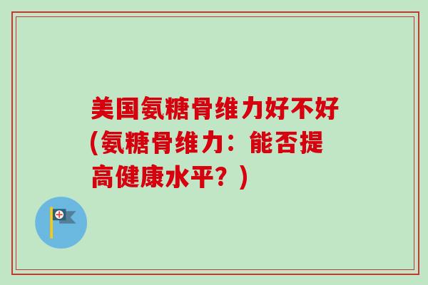 美国氨糖骨维力好不好(氨糖骨维力：能否提高健康水平？)
