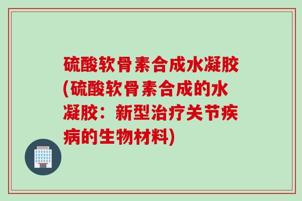 硫酸软骨素合成水凝胶(硫酸软骨素合成的水凝胶：新型治疗关节疾病的生物材料)