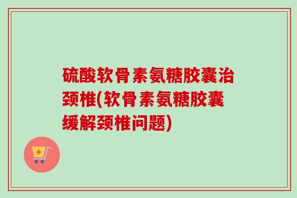 硫酸软骨素氨糖胶囊治颈椎(软骨素氨糖胶囊缓解颈椎问题)