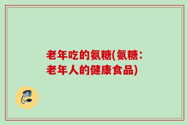 老年吃的氨糖(氨糖：老年人的健康食品)