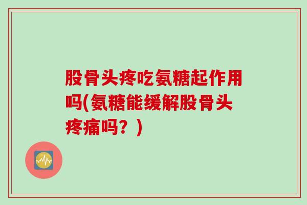 股骨头疼吃氨糖起作用吗(氨糖能缓解股骨头疼痛吗？)