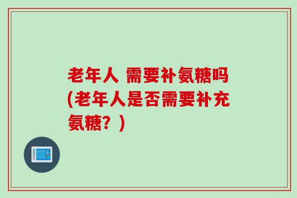 老年人 需要补氨糖吗(老年人是否需要补充氨糖？)