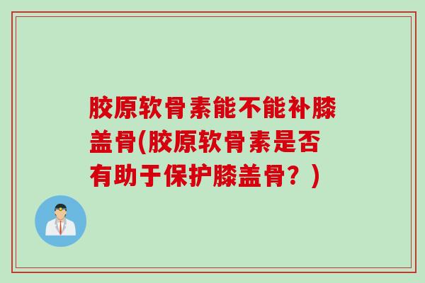 胶原软骨素能不能补膝盖骨(胶原软骨素是否有助于保护膝盖骨？)