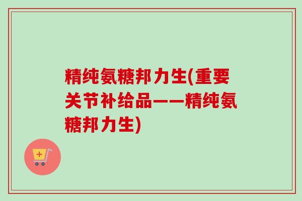 精纯氨糖邦力生(重要关节补给品——精纯氨糖邦力生)