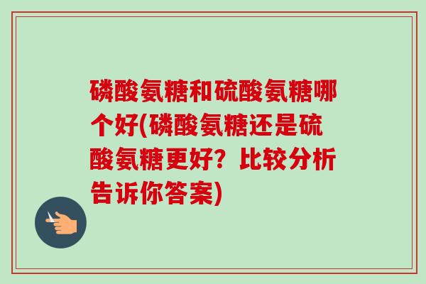 磷酸氨糖和硫酸氨糖哪个好(磷酸氨糖还是硫酸氨糖更好?比较分析告诉你答案) 磷酸氨糖和硫酸氨糖哪个好(磷酸氨糖还是硫酸氨糖更好?比较分析告诉你答案)
