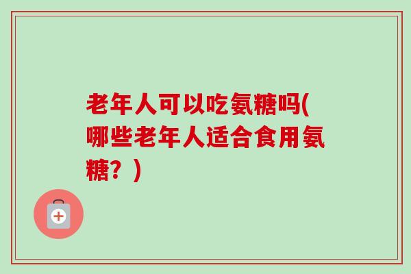 老年人可以吃氨糖吗(哪些老年人适合食用氨糖？)