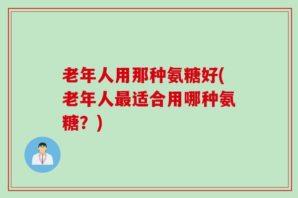老年人用那种氨糖好(老年人最适合用哪种氨糖？)