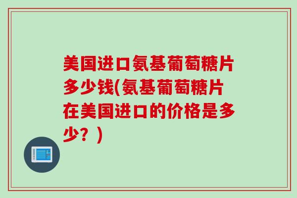 美国进口氨基葡萄糖片多少钱(氨基葡萄糖片在美国进口的价格是多少?) 美国进口氨基葡萄糖片多少钱(氨基葡萄糖片在美国进口的价格是多少?)