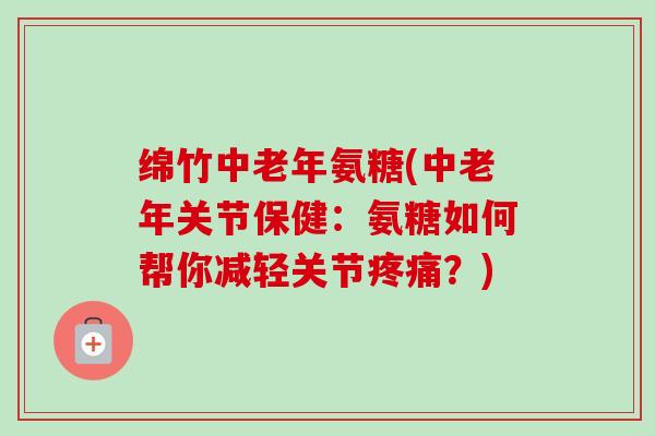 绵竹中老年氨糖(中老年关节保健：氨糖如何帮你减轻关节疼痛？)