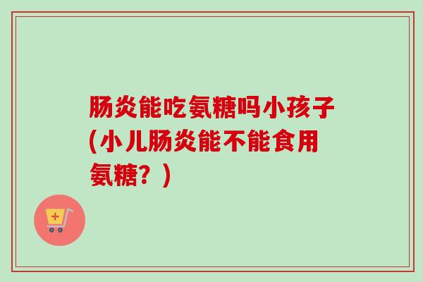 肠炎能吃氨糖吗小孩子(小儿肠炎能不能食用氨糖？)