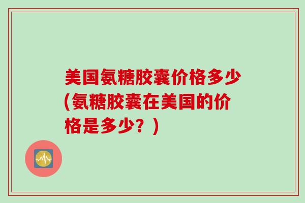 美国氨糖胶囊价格多少(氨糖胶囊在美国的价格是多少?) 美国氨糖胶囊价格多少(氨糖胶囊在美国的价格是多少?)