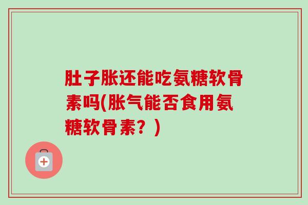 肚子胀还能吃氨糖软骨素吗(胀气能否食用氨糖软骨素？)