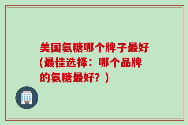 美国氨糖哪个牌子最好(最佳选择：哪个品牌的氨糖最好？)