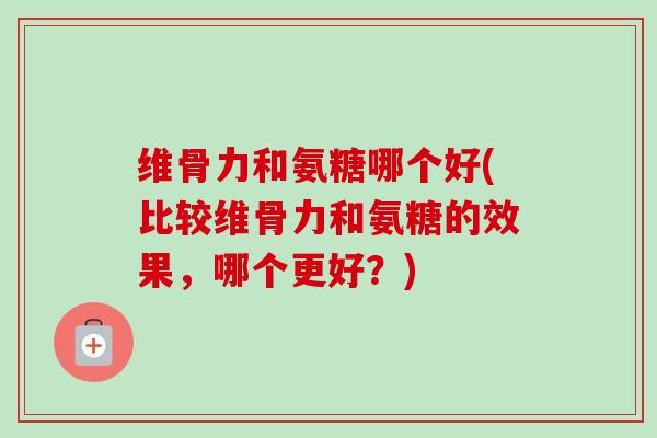维骨力和氨糖哪个好(比较维骨力和氨糖的效果，哪个更好？)