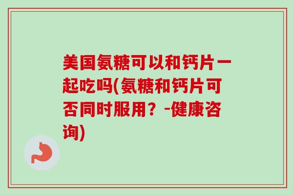 美国氨糖可以和钙片一起吃吗(氨糖和钙片可否同时服用？-健康咨询)