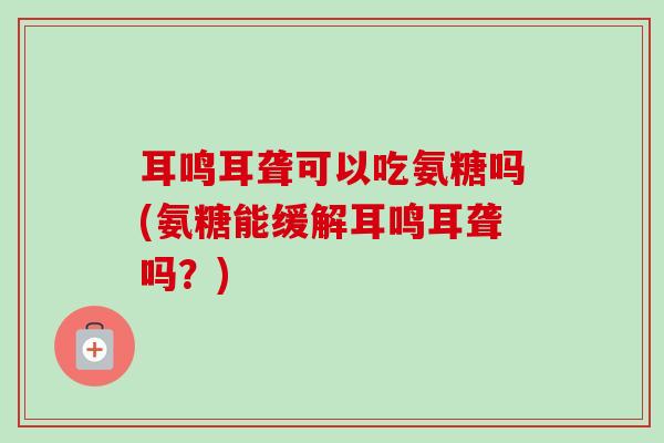 耳鸣耳聋可以吃氨糖吗(氨糖能缓解耳鸣耳聋吗？)