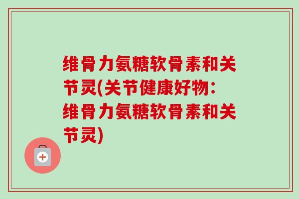 维骨力氨糖软骨素和关节灵(关节健康好物：维骨力氨糖软骨素和关节灵)