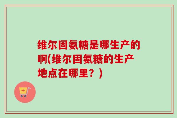维尔固氨糖是哪生产的啊(维尔固氨糖的生产地点在哪里？)