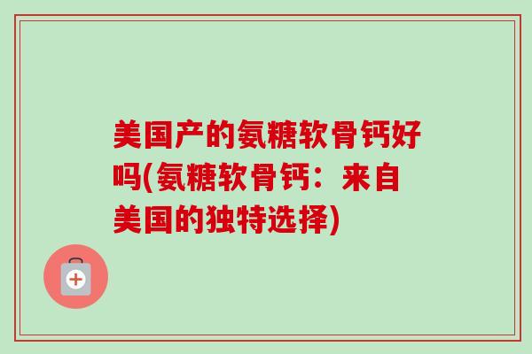 美国产的氨糖软骨钙好吗(氨糖软骨钙:来自美国的独特选择) 美国产的氨糖软骨钙好吗(氨糖软骨钙:来自美国的独特选择)