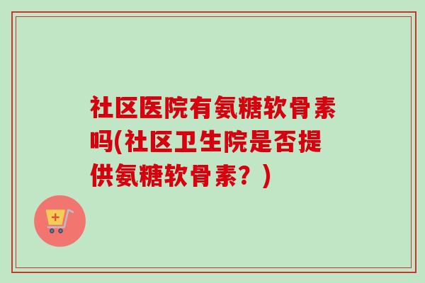 社区医院有氨糖软骨素吗(社区卫生院是否提供氨糖软骨素？)