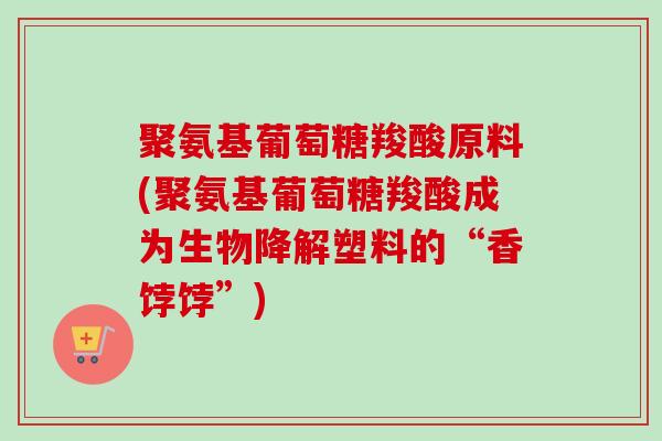 聚氨基葡萄糖羧酸原料(聚氨基葡萄糖羧酸成为生物降解塑料的“香饽饽”)