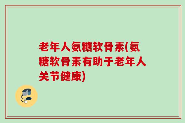 老年人氨糖软骨素(氨糖软骨素有助于老年人关节健康)
