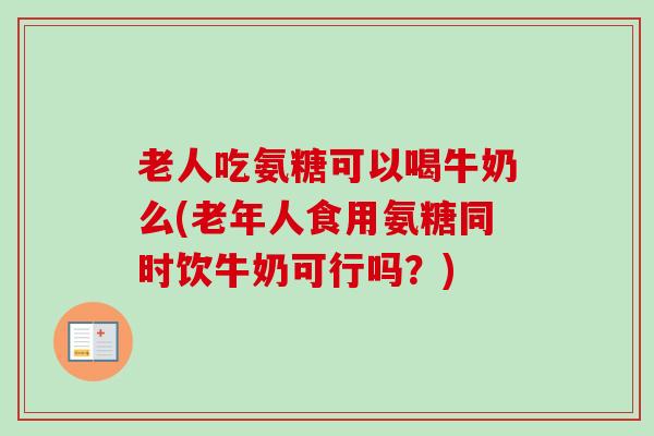 老人吃氨糖可以喝牛奶么(老年人食用氨糖同时饮牛奶可行吗？)