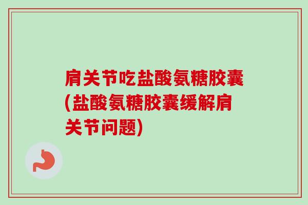 肩关节吃盐酸氨糖胶囊(盐酸氨糖胶囊缓解肩关节问题)