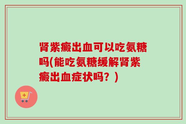 紫癜出可以吃氨糖吗(能吃氨糖缓解紫癜出症状吗?) 紫癜出可以吃氨糖吗(能吃氨糖缓解紫癜出症状吗?)