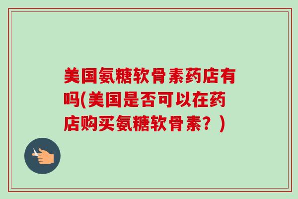 美国氨糖软骨素药店有吗(美国是否可以在药店购买氨糖软骨素？)