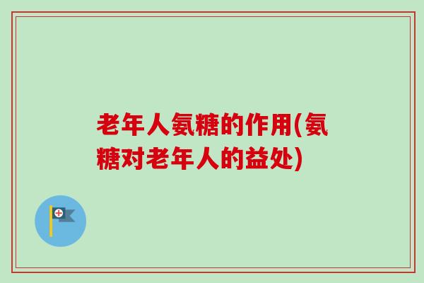 老年人氨糖的作用(氨糖对老年人的益处)
