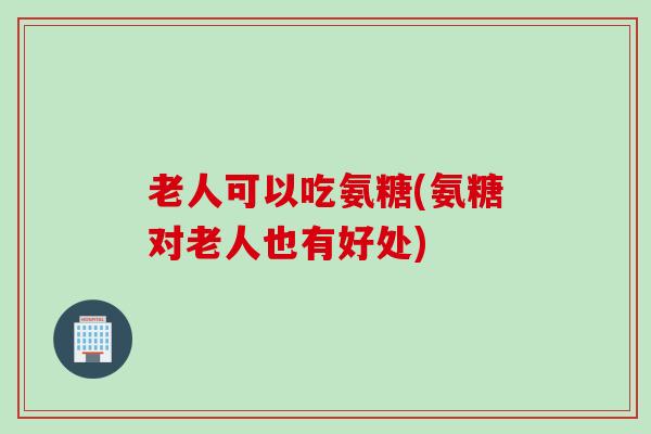 老人可以吃氨糖(氨糖对老人也有好处)