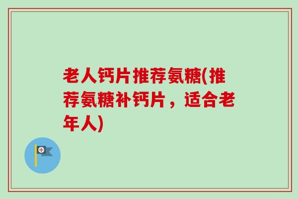 老人钙片推荐氨糖(推荐氨糖补钙片，适合老年人)