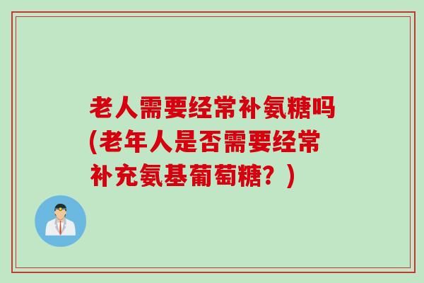 老人需要经常补氨糖吗(老年人是否需要经常补充氨基葡萄糖？)
