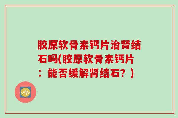 胶原软骨素钙片治肾结石吗(胶原软骨素钙片：能否缓解肾结石？)