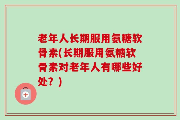 老年人长期服用氨糖软骨素(长期服用氨糖软骨素对老年人有哪些好处？)