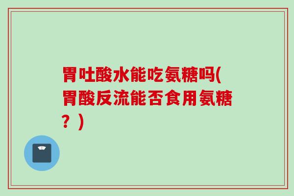 胃吐酸水能吃氨糖吗(胃酸反流能否食用氨糖？)