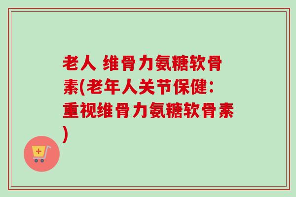老人 维骨力氨糖软骨素(老年人关节保健：重视维骨力氨糖软骨素)