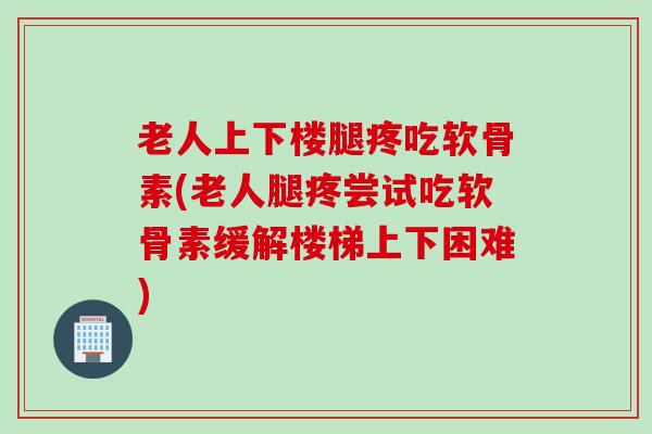 老人上下楼腿疼吃软骨素(老人腿疼尝试吃软骨素缓解楼梯上下困难)