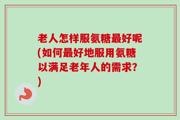 老人怎样服氨糖最好呢(如何最好地服用氨糖以满足老年人的需求？)