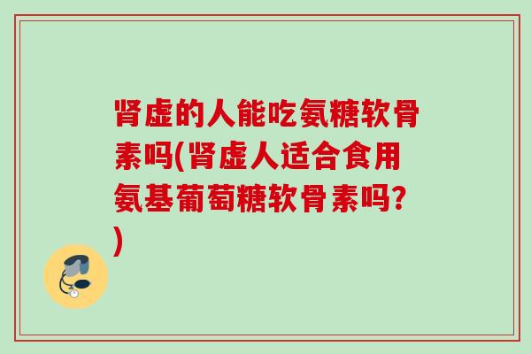 肾虚的人能吃氨糖软骨素吗(肾虚人适合食用氨基葡萄糖软骨素吗？)