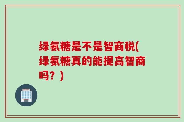 绿氨糖是不是智商税(绿氨糖真的能提高智商吗？)
