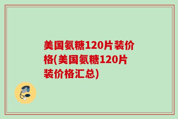美国氨糖120片装价格(美国氨糖120片装价格汇总)