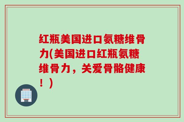 红瓶美国进口氨糖维骨力(美国进口红瓶氨糖维骨力，关爱骨骼健康！)