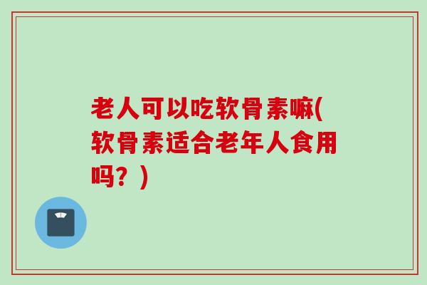老人可以吃软骨素嘛(软骨素适合老年人食用吗？)